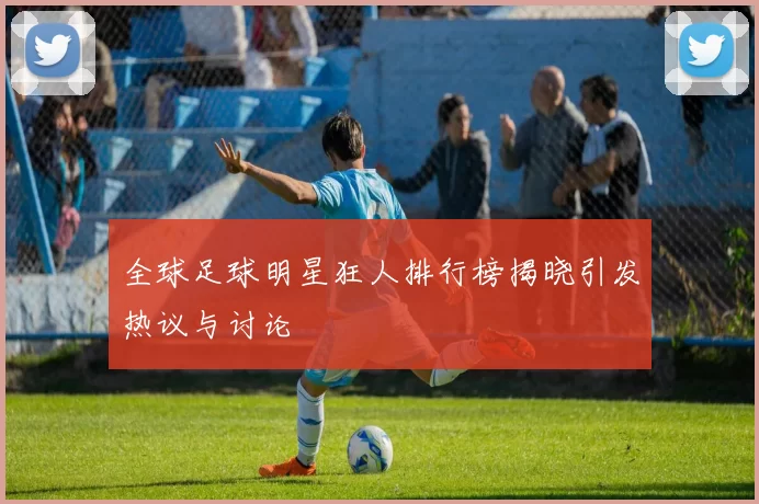全球足球明星狂人排行榜揭晓引发热议与讨论