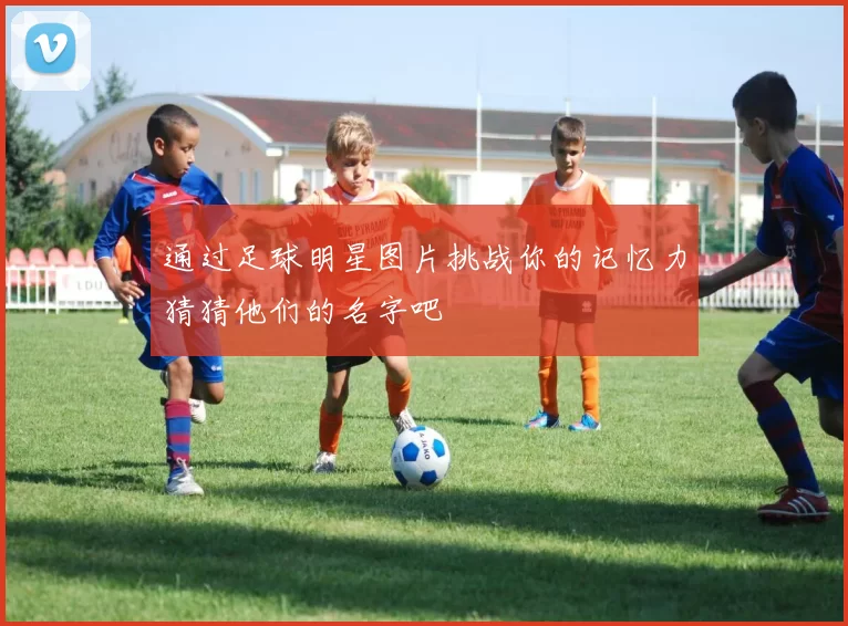 通过足球明星图片挑战你的记忆力猜猜他们的名字吧