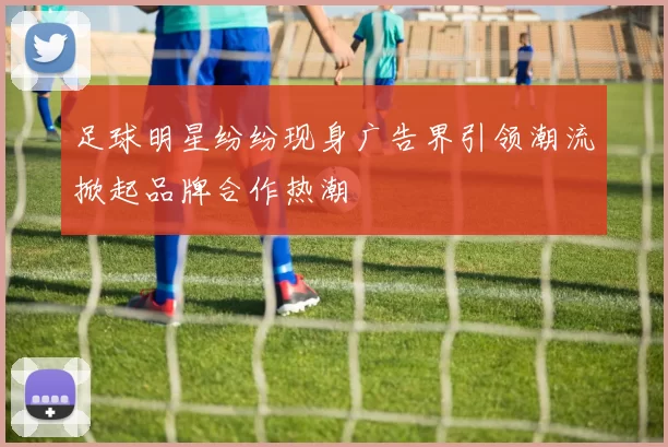 足球明星纷纷现身广告界引领潮流掀起品牌合作热潮