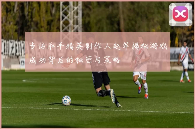 专访和平精英制作人赵军揭秘游戏成功背后的秘密与策略