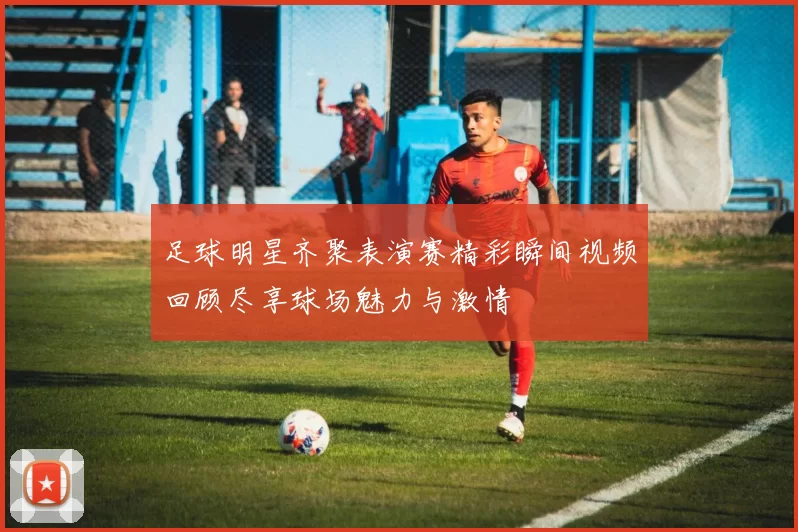 足球明星齐聚表演赛精彩瞬间视频回顾尽享球场魅力与激情