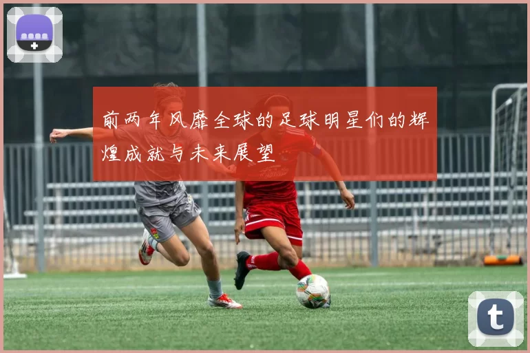 前两年风靡全球的足球明星们的辉煌成就与未来展望