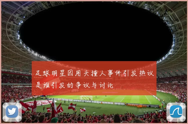 足球明星因用头撞人事件引发热议是谁引发的争议与讨论