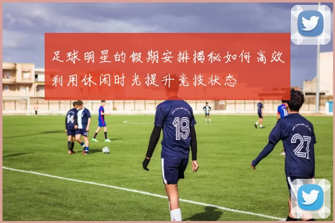 足球明星的假期安排揭秘如何高效利用休闲时光提升竞技状态