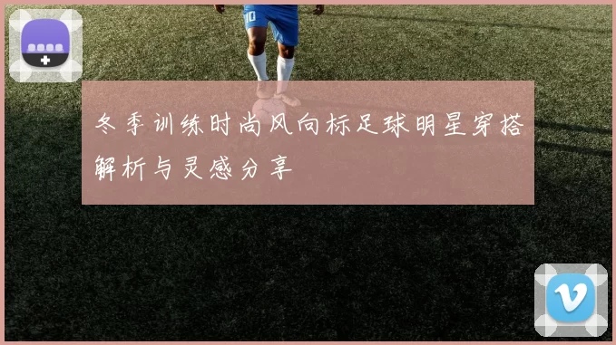 冬季训练时尚风向标足球明星穿搭解析与灵感分享