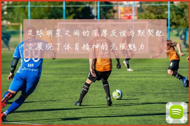 足球明星之间的深厚友谊与默契配合展现了体育精神的无限魅力