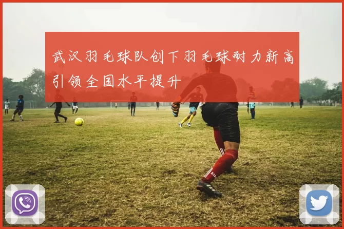 武汉羽毛球队创下羽毛球耐力新高引领全国水平提升