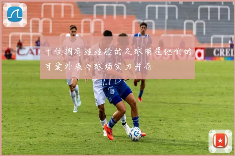 十位拥有娃娃脸的足球明星他们的可爱外表与球场实力并存