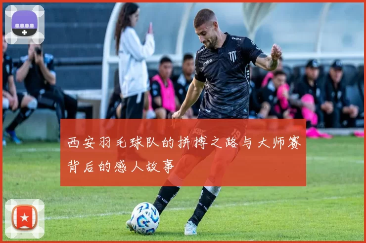 西安羽毛球队的拼搏之路与大师赛背后的感人故事