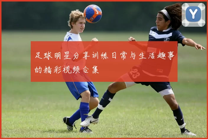 足球明星分享训练日常与生活趣事的精彩视频合集