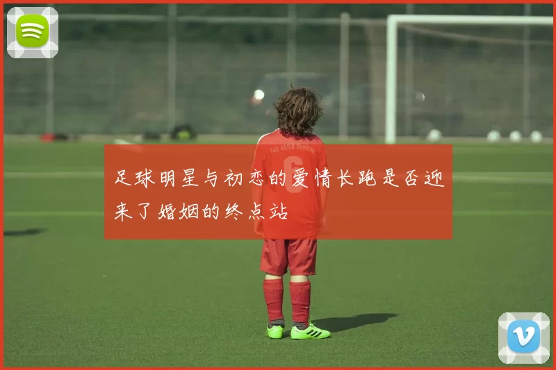 足球明星与初恋的爱情长跑是否迎来了婚姻的终点站
