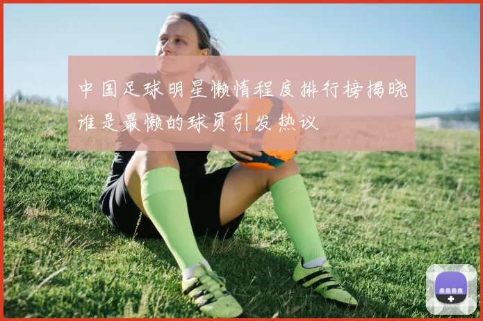 中国足球明星懒惰程度排行榜揭晓谁是最懒的球员引发热议