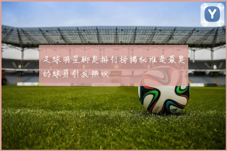 足球明星脚臭排行榜揭秘谁是最臭的球员引发热议