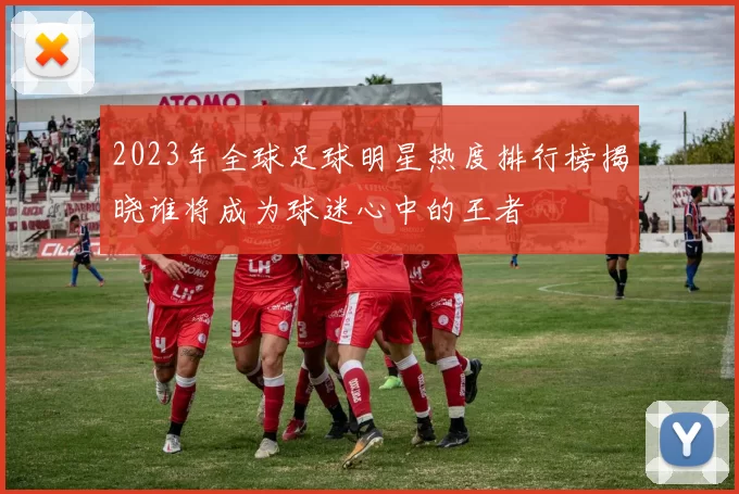 2023年全球足球明星热度排行榜揭晓谁将成为球迷心中的王者