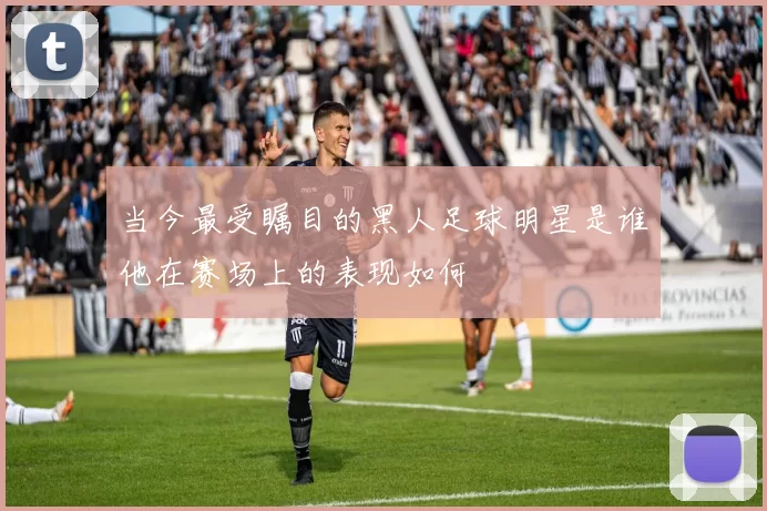 当今最受瞩目的黑人足球明星是谁他在赛场上的表现如何