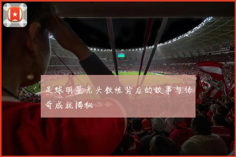 足球明星光头教练背后的故事与传奇成就揭秘