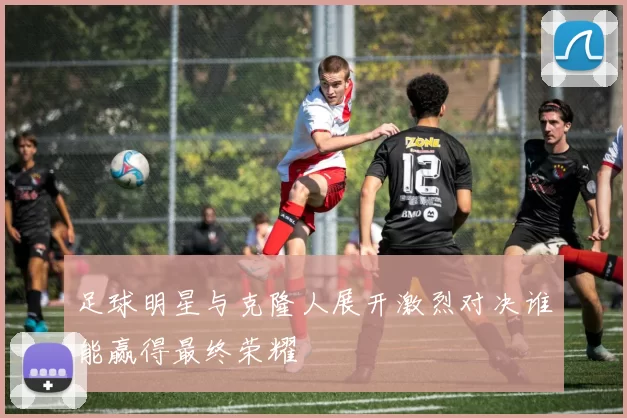 足球明星与克隆人展开激烈对决谁能赢得最终荣耀
