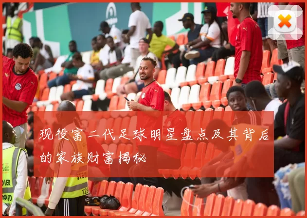 现役富二代足球明星盘点及其背后的家族财富揭秘