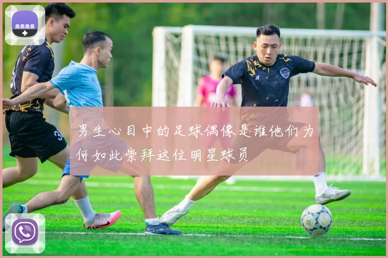 男生心目中的足球偶像是谁他们为何如此崇拜这位明星球员