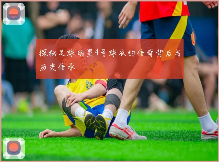 探秘足球明星4号球衣的传奇背后与历史传承