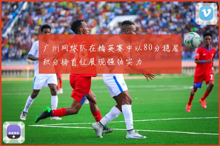 广州网球队在精英赛中以80分稳居积分榜首位展现强劲实力