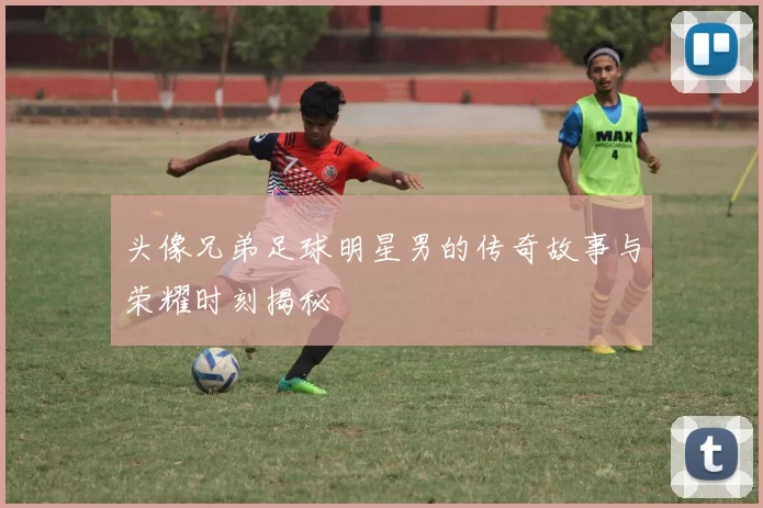 头像兄弟足球明星男的传奇故事与荣耀时刻揭秘