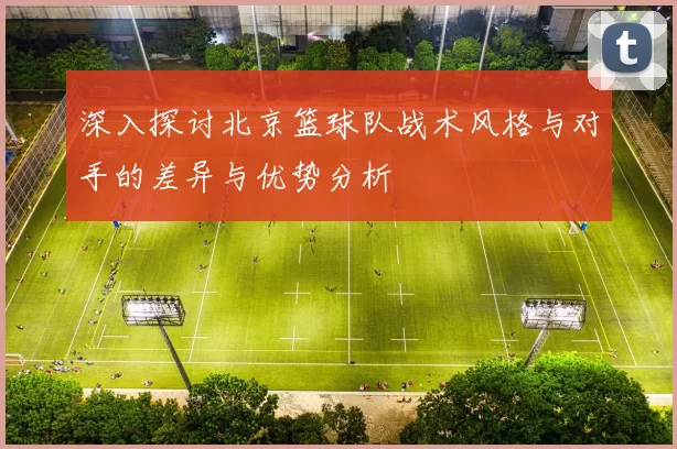深入探讨北京篮球队战术风格与对手的差异与优势分析