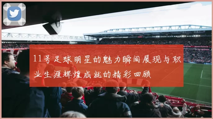 11号足球明星的魅力瞬间展现与职业生涯辉煌成就的精彩回顾