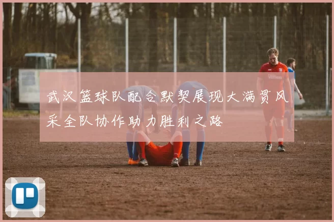 武汉篮球队配合默契展现大满贯风采全队协作助力胜利之路