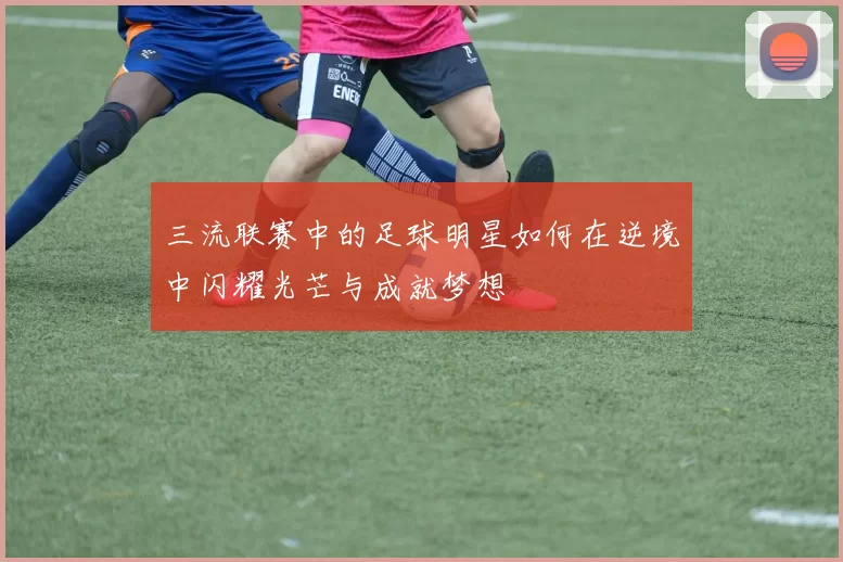三流联赛中的足球明星如何在逆境中闪耀光芒与成就梦想