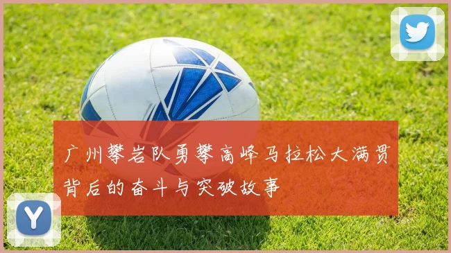 广州攀岩队勇攀高峰马拉松大满贯背后的奋斗与突破故事