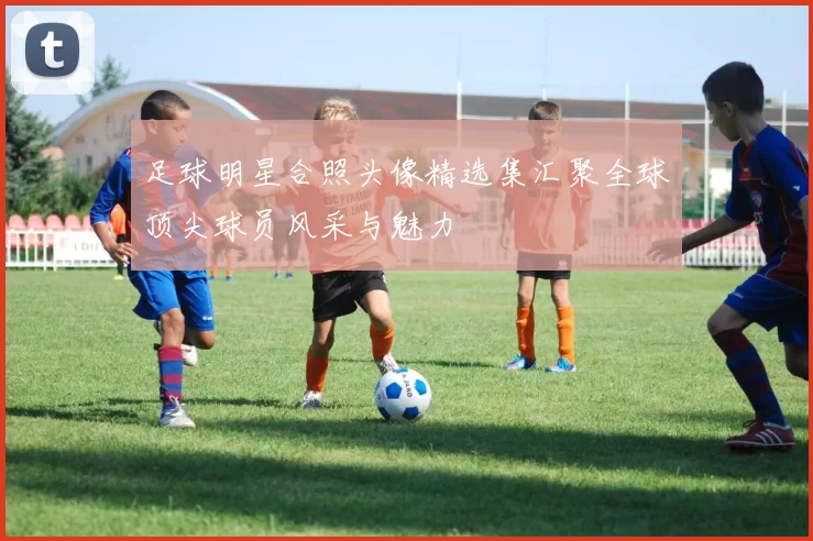 足球明星合照头像精选集汇聚全球顶尖球员风采与魅力