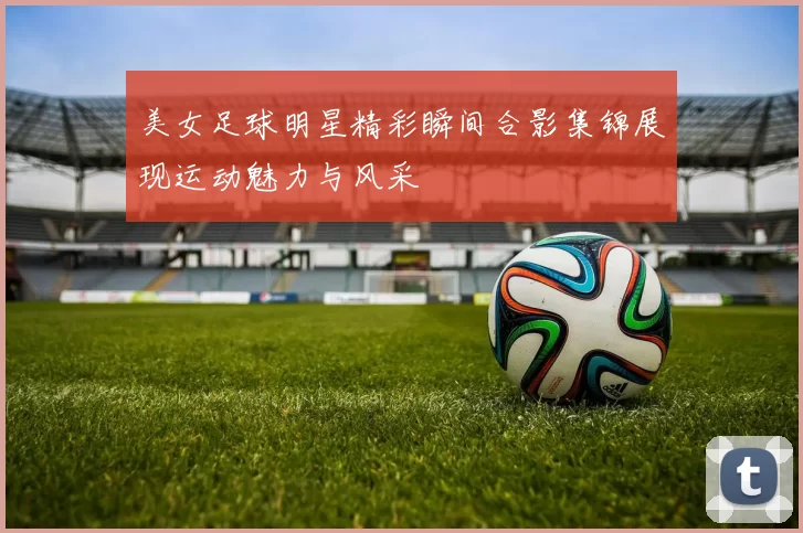 美女足球明星精彩瞬间合影集锦展现运动魅力与风采