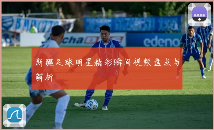 新疆足球明星精彩瞬间视频盘点与解析
