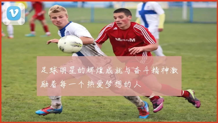 足球明星的辉煌成就与奋斗精神激励着每一个热爱梦想的人