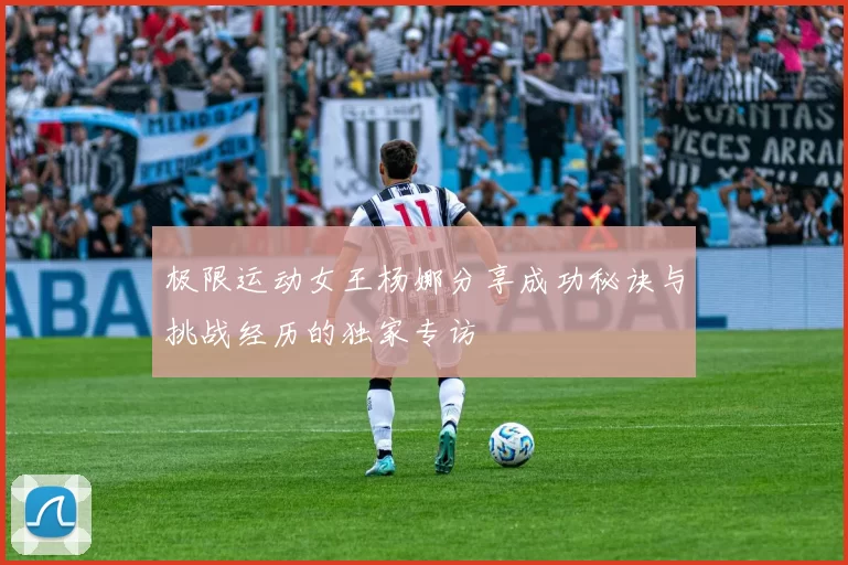 极限运动女王杨娜分享成功秘诀与挑战经历的独家专访