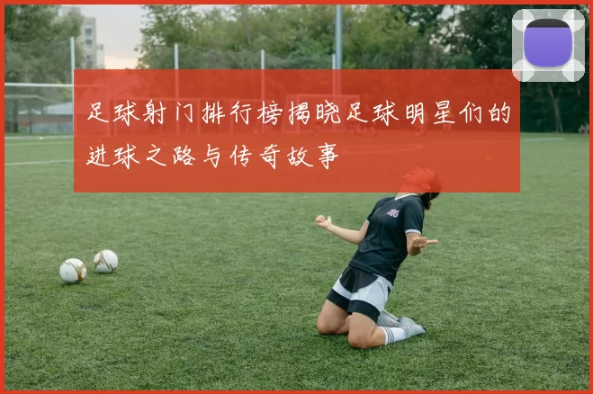 足球射门排行榜揭晓足球明星们的进球之路与传奇故事