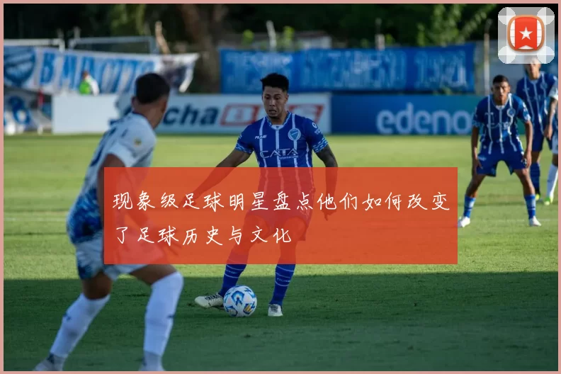 现象级足球明星盘点他们如何改变了足球历史与文化