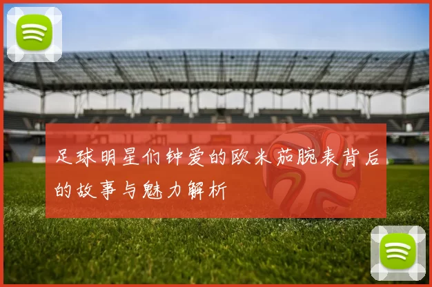足球明星们钟爱的欧米茄腕表背后的故事与魅力解析