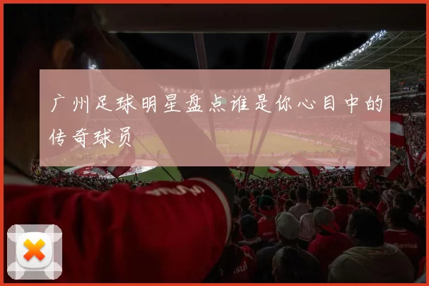 广州足球明星盘点谁是你心目中的传奇球员