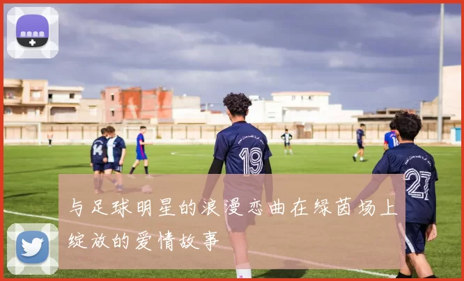 与足球明星的浪漫恋曲在绿茵场上绽放的爱情故事