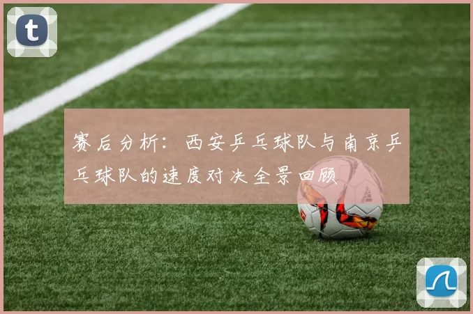 赛后分析：西安乒乓球队与南京乒乓球队的速度对决全景回顾