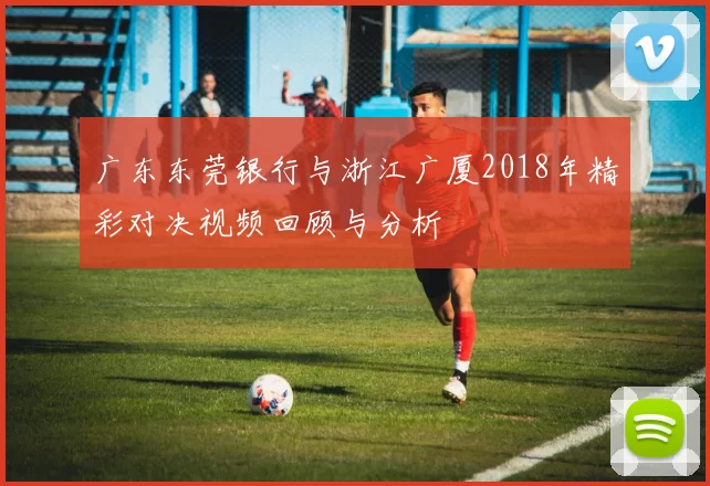 广东东莞银行与浙江广厦2018年精彩对决视频回顾与分析