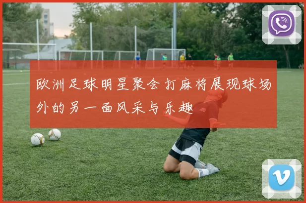 欧洲足球明星聚会打麻将展现球场外的另一面风采与乐趣