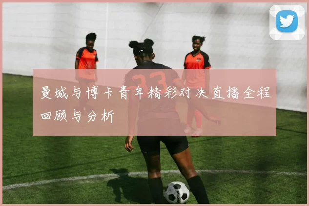 曼城与博卡青年精彩对决直播全程回顾与分析