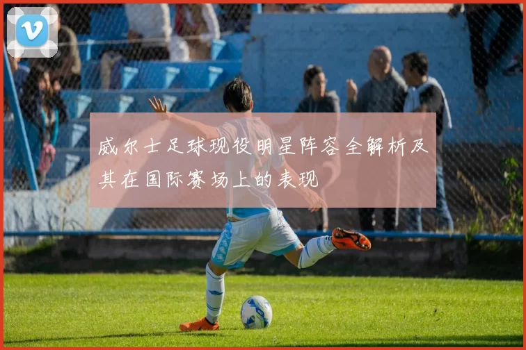 威尔士足球现役明星阵容全解析及其在国际赛场上的表现