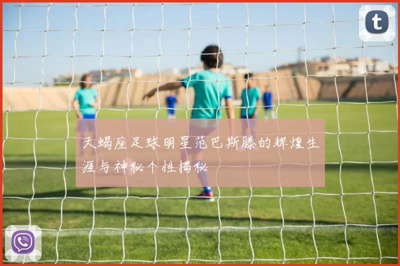 天蝎座足球明星范巴斯滕的辉煌生涯与神秘个性揭秘