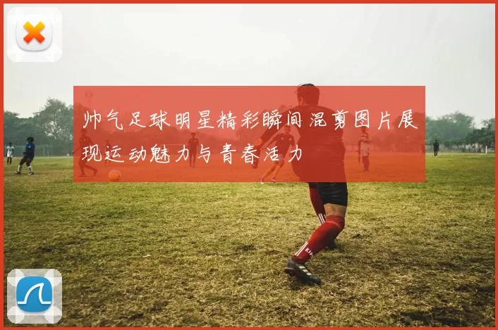 帅气足球明星精彩瞬间混剪图片展现运动魅力与青春活力