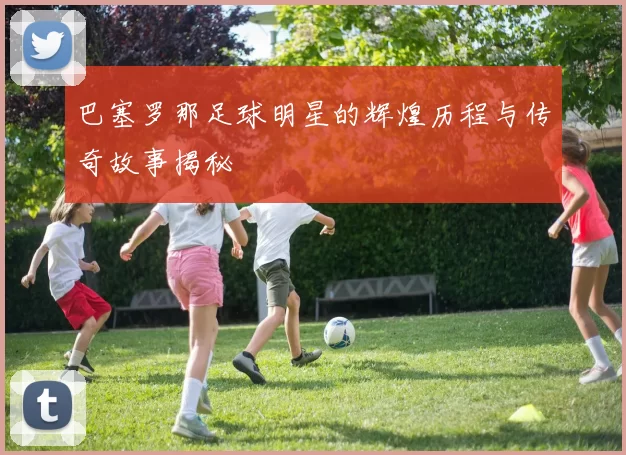 巴塞罗那足球明星的辉煌历程与传奇故事揭秘