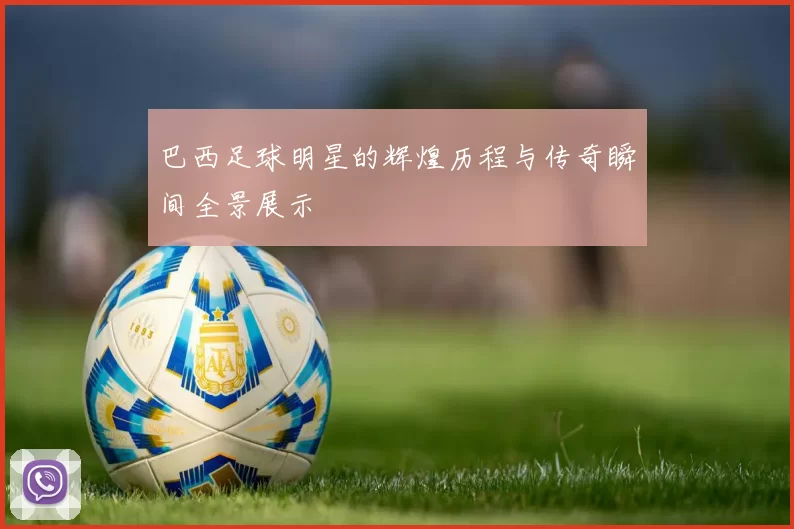 巴西足球明星的辉煌历程与传奇瞬间全景展示